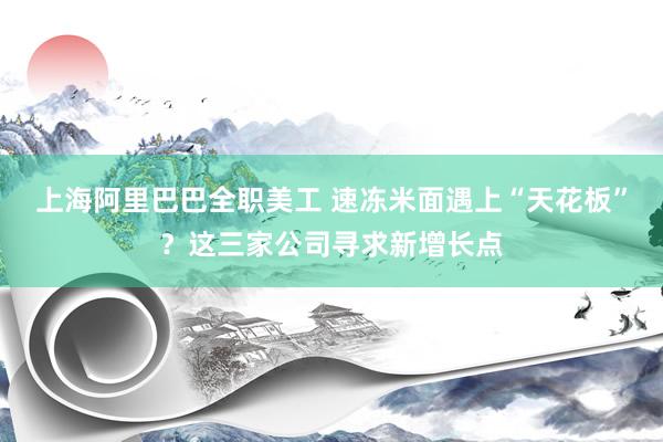 上海阿里巴巴全职美工 速冻米面遇上“天花板”？这三家公司寻求新增长点